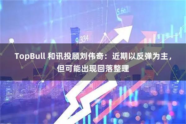 TopBull 和讯投顾刘伟奇：近期以反弹为主，但可能出现回落整理