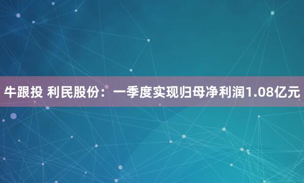 牛跟投 利民股份：一季度实现归母净利润1.08亿元