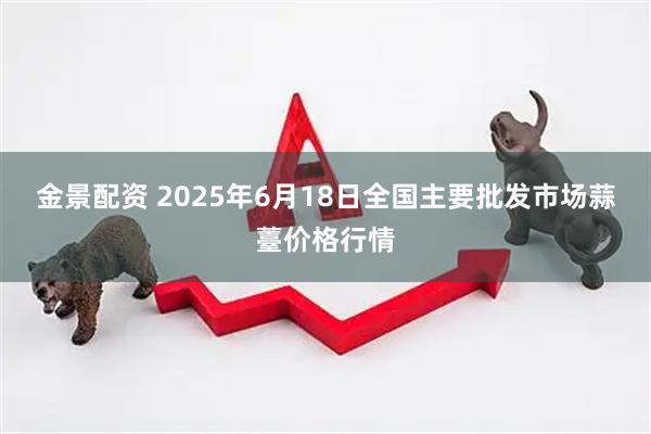 金景配资 2025年6月18日全国主要批发市场蒜薹价格行情
