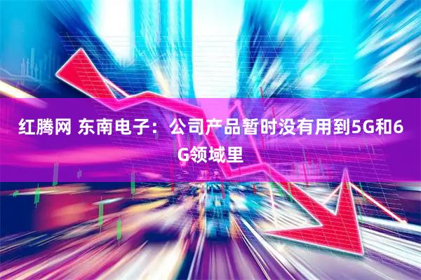 红腾网 东南电子：公司产品暂时没有用到5G和6G领域里