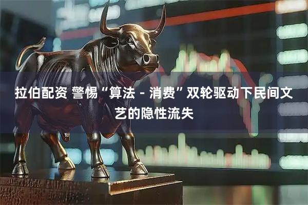 拉伯配资 警惕“算法－消费”双轮驱动下民间文艺的隐性流失