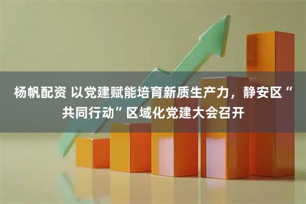 杨帆配资 以党建赋能培育新质生产力，静安区“共同行动”区域化党建大会召开