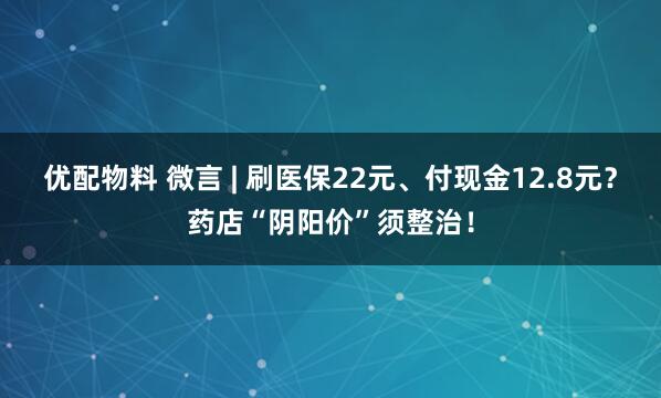 优配物料 微言 | 刷医保22元、付现金12.8元？药店“阴阳价”须整治！