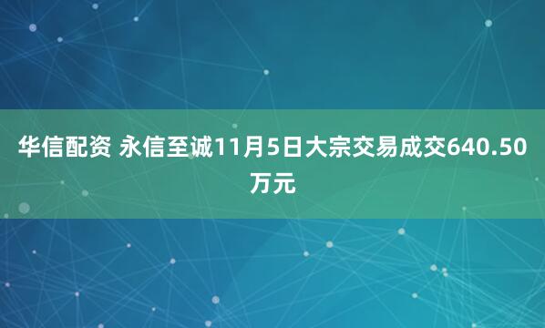 华信配资 永信至诚11月5日大宗交易成交640.50万元