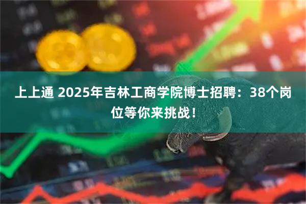 上上通 2025年吉林工商学院博士招聘：38个岗位等你来挑战！