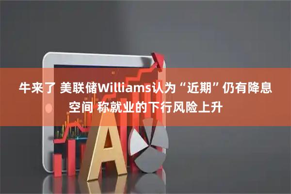 牛来了 美联储Williams认为“近期”仍有降息空间 称就业的下行风险上升