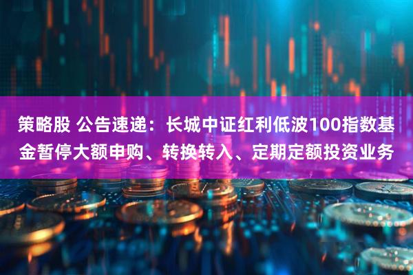 策略股 公告速递：长城中证红利低波100指数基金暂停大额申购、转换转入、定期定额投资业务