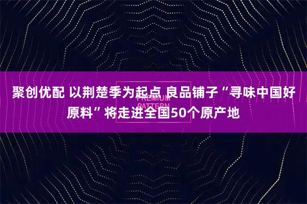 聚创优配 以荆楚季为起点 良品铺子“寻味中国好原料”将走进全国50个原产地