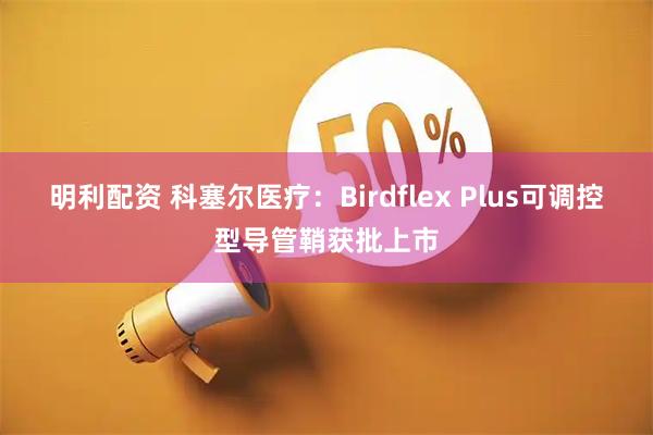 明利配资 科塞尔医疗：Birdflex Plus可调控型导管鞘获批上市