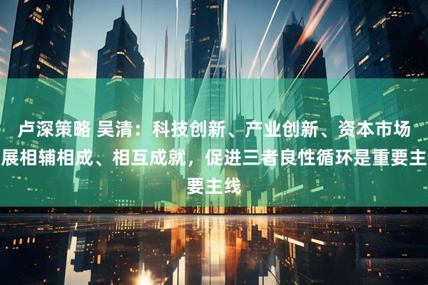 卢深策略 吴清：科技创新、产业创新、资本市场发展相辅相成、相互成就，促进三者良性循环是重要主线