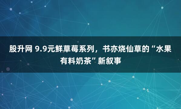 股升网 9.9元鲜草莓系列，书亦烧仙草的“水果有料奶茶”新叙事