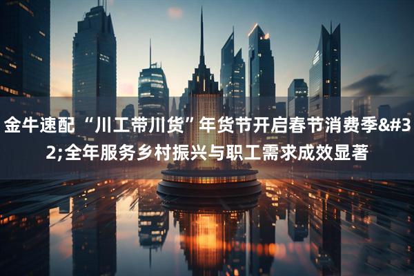 金牛速配 “川工带川货”年货节开启春节消费季 全年服务乡村振兴与职工需求成效显著