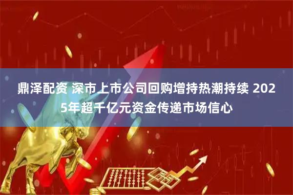鼎泽配资 深市上市公司回购增持热潮持续 2025年超千亿元资金传递市场信心