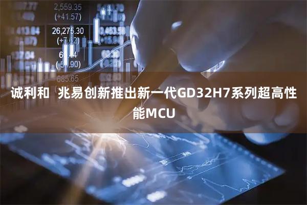 诚利和  兆易创新推出新一代GD32H7系列超高性能MCU