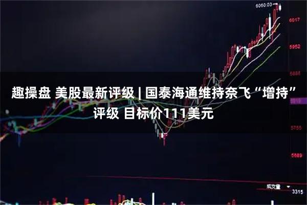 趣操盘 美股最新评级 | 国泰海通维持奈飞“增持”评级 目标价111美元